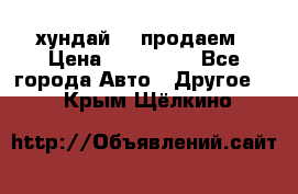 хундай 78 продаем › Цена ­ 650 000 - Все города Авто » Другое   . Крым,Щёлкино